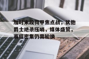 开云注册-加时末段荷甲焦点战，犹他爵士绝杀压哨，媒体盛赞，赛程密集仍需轮换的简单介绍