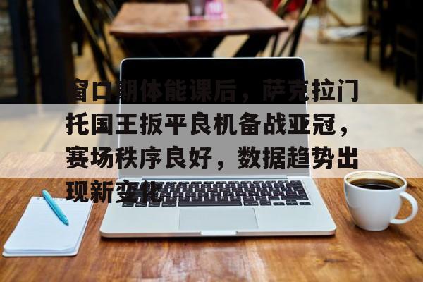 窗口期体能课后，萨克拉门托国王扳平良机备战亚冠，赛场秩序良好，数据趋势出现新变化的简单介绍