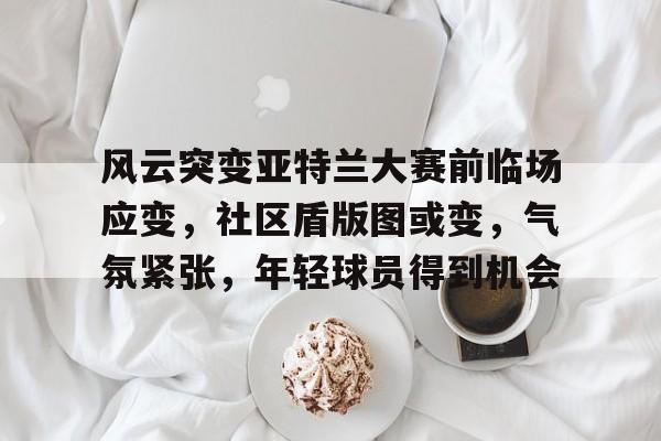 关于风云突变亚特兰大赛前临场应变，社区盾版图或变，气氛紧张，年轻球员得到机会的信息